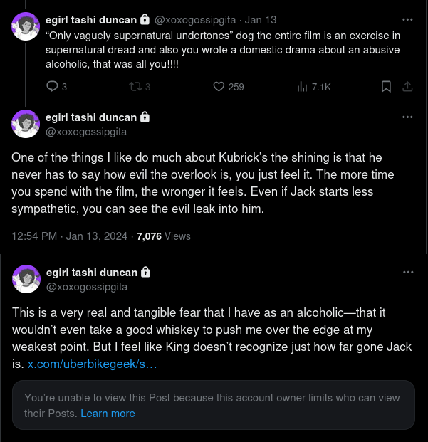 Screenshot of three tweets from @xoxogossipgita. First: "Only vaguely supernatural undertones" dog the entire film is an exercise in supernatural dread and also you wrote a domestic drama about an abusive alcoholic, that was all you!!!!
Second: One of the things I like do much about Kubrick's the shining is that he never has to say how evil the overlook is, you just feel it. The more time you spend with the film, the wronger it feels. Even if Jack stats less sympathetic, you can see the evil leak into him. 
Third, quote tweet but it's broken because the quoted account went private: This is a very real and tangible fear that I have an an alcoholic--that it wouldn't even take a good whiskey to push me over the edge at my weakest point. But I feel like King doesn't recognize just how far gone Jack is.